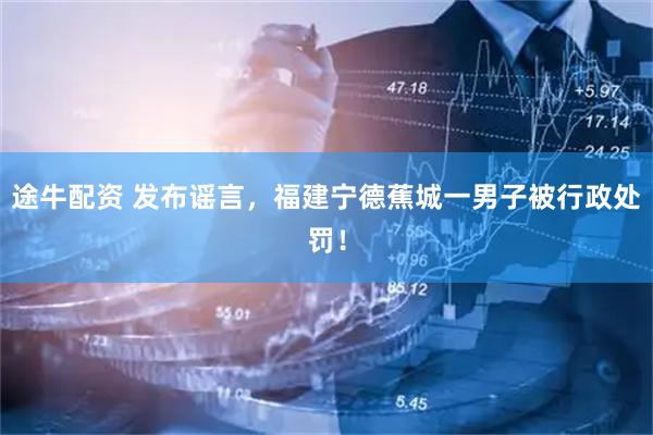 途牛配资 发布谣言，福建宁德蕉城一男子被行政处罚！