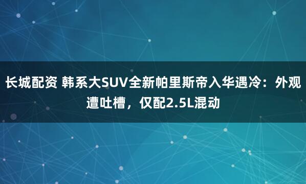 长城配资 韩系大SUV全新帕里斯帝入华遇冷：外观遭吐槽，仅配2.5L混动