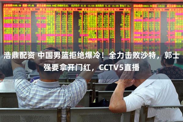 浩鼎配资 中国男篮拒绝爆冷！全力击败沙特，郭士强要拿开门红，CCTV5直播