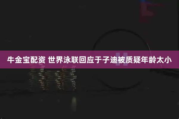牛金宝配资 世界泳联回应于子迪被质疑年龄太小