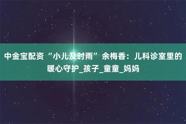 中金宝配资 “小儿及时雨” 余梅香：儿科诊室里的暖心守护_孩子_童童_妈妈
