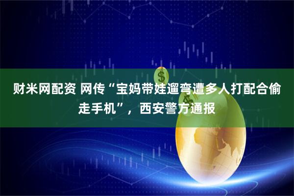 财米网配资 网传“宝妈带娃遛弯遭多人打配合偷走手机”，西安警方通报