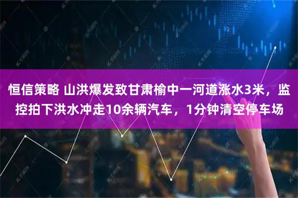 恒信策略 山洪爆发致甘肃榆中一河道涨水3米，监控拍下洪水冲走10余辆汽车，1分钟清空停车场