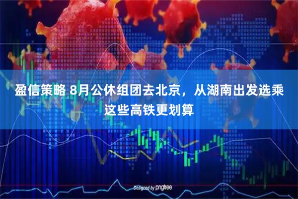 盈信策略 8月公休组团去北京，从湖南出发选乘这些高铁更划算