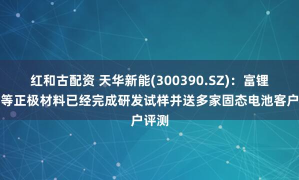红和古配资 天华新能(300390.SZ)：富锂锰基等正极材料已经完成研发试样并送多家固态电池客户评测