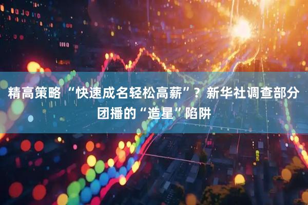 精高策略 “快速成名轻松高薪”？新华社调查部分团播的“造星”陷阱