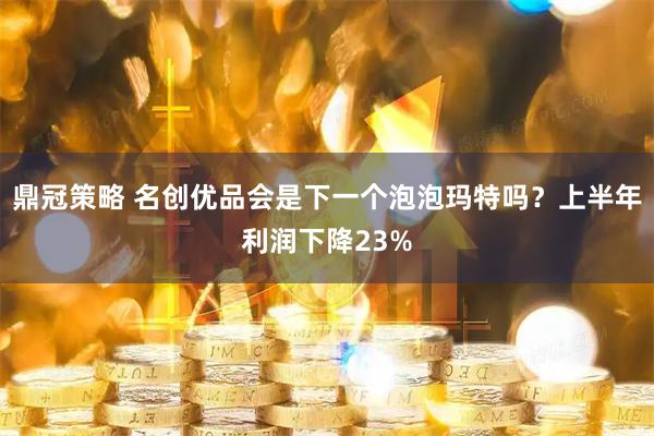 鼎冠策略 名创优品会是下一个泡泡玛特吗？上半年利润下降23%