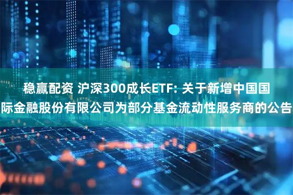 稳赢配资 沪深300成长ETF: 关于新增中国国际金融股份有限公司为部分基金流动性服务商的公告