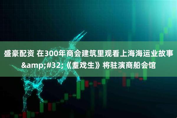 盛豪配资 在300年商会建筑里观看上海海运业故事 《耋戏生》将驻演商船会馆