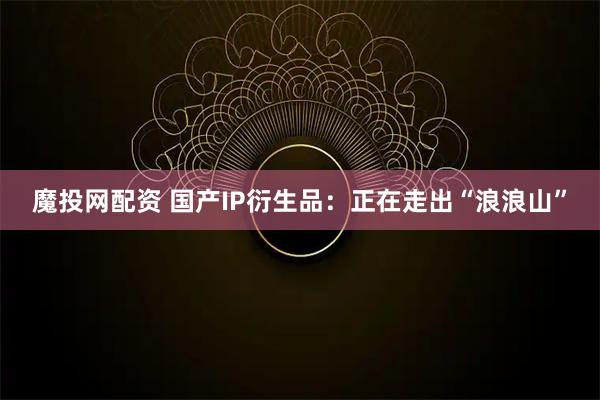 魔投网配资 国产IP衍生品：正在走出“浪浪山”