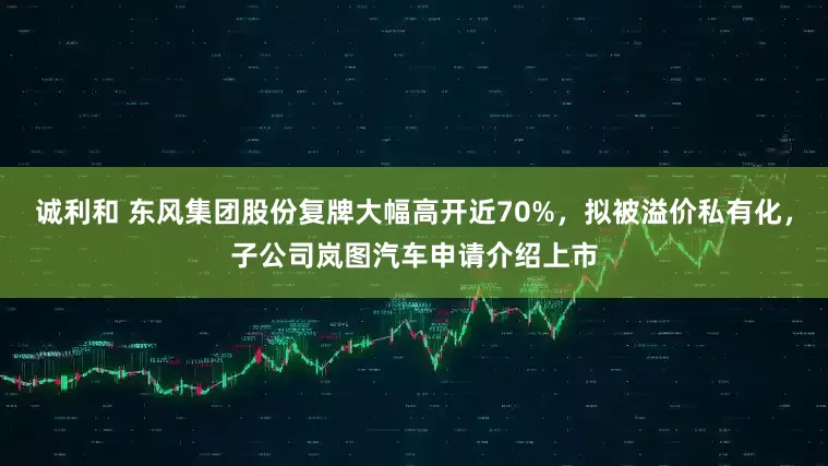 诚利和 东风集团股份复牌大幅高开近70%，拟被溢价私有化，子公司岚图汽车申请介绍上市