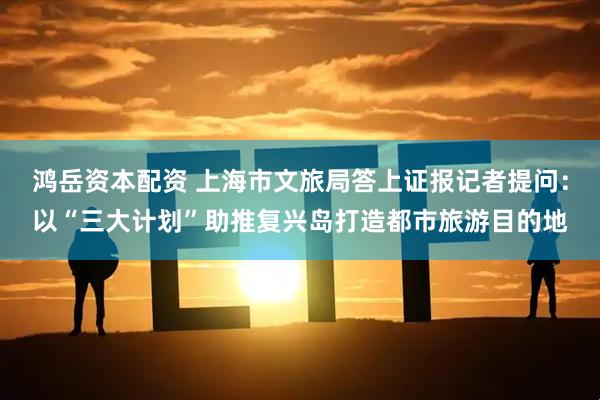 鸿岳资本配资 上海市文旅局答上证报记者提问：以“三大计划”助推复兴岛打造都市旅游目的地