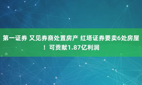 第一证券 又见券商处置房产 红塔证券要卖6处房屋！可贡献1.87亿利润