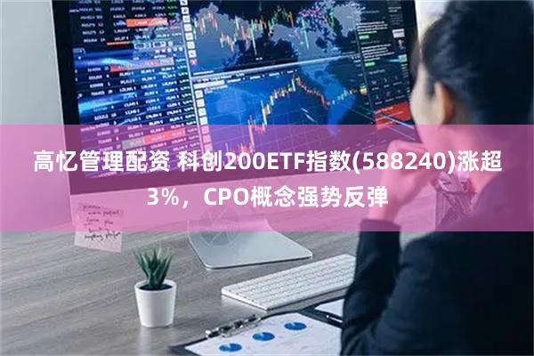 高忆管理配资 科创200ETF指数(588240)涨超3%，CPO概念强势反弹