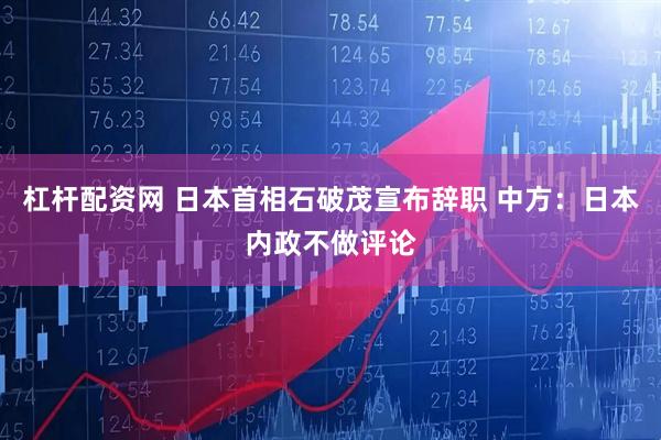 杠杆配资网 日本首相石破茂宣布辞职 中方：日本内政不做评论