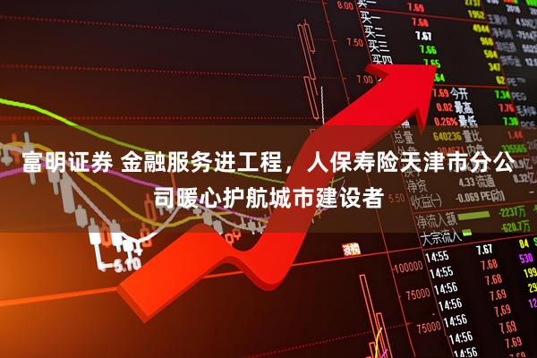 富明证券 金融服务进工程，人保寿险天津市分公司暖心护航城市建设者