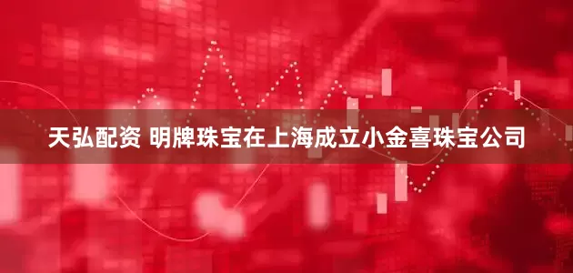 天弘配资 明牌珠宝在上海成立小金喜珠宝公司