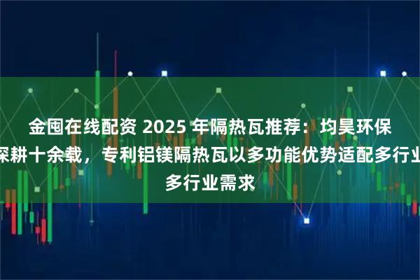 金囤在线配资 2025 年隔热瓦推荐：均昊环保建材深耕十余载，专利铝镁隔热瓦以多功能优势适配多行业需求