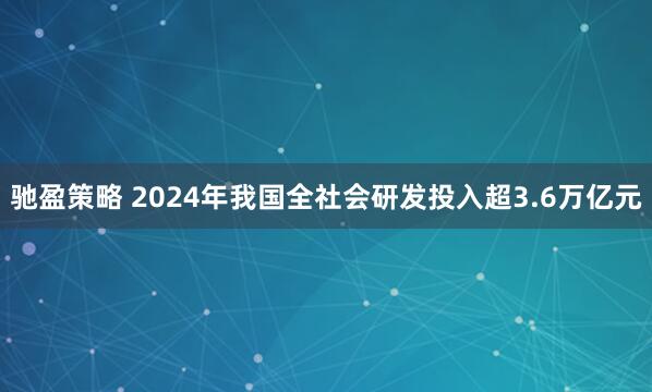 驰盈策略 2024年我国全社会研发投入超3.6万亿元