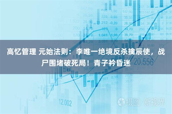 高忆管理 元始法则：李唯一绝境反杀擒辰使，战尸围堵破死局！青子衿昏迷