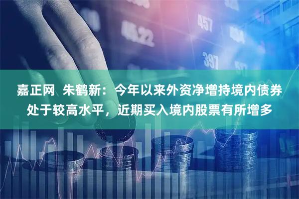 嘉正网  朱鹤新：今年以来外资净增持境内债券处于较高水平，近期买入境内股票有所增多