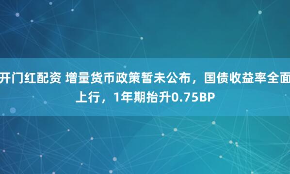 开门红配资 增量货币政策暂未公布，国债收益率全面上行，1年期抬升0.75BP