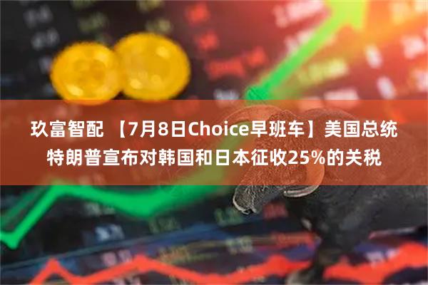 玖富智配 【7月8日Choice早班车】美国总统特朗普宣布对韩国和日本征收25%的关税