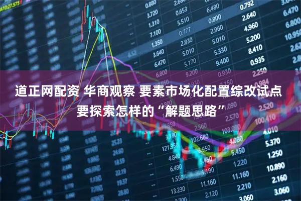 道正网配资 华商观察 要素市场化配置综改试点 要探索怎样的“解题思路”