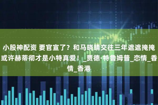小股神配资 要官宣了？和马晓晴交往三年遮遮掩掩，或许赫蒂彻才是小特真爱！_贾德·特鲁姆普_恋情_香港
