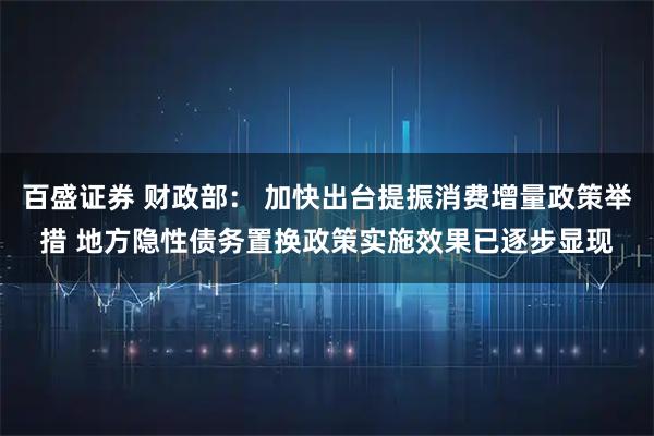 百盛证券 财政部： 加快出台提振消费增量政策举措 地方隐性债务置换政策实施效果已逐步显现