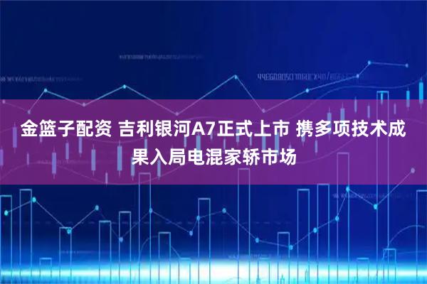 金篮子配资 吉利银河A7正式上市 携多项技术成果入局电混家轿市场