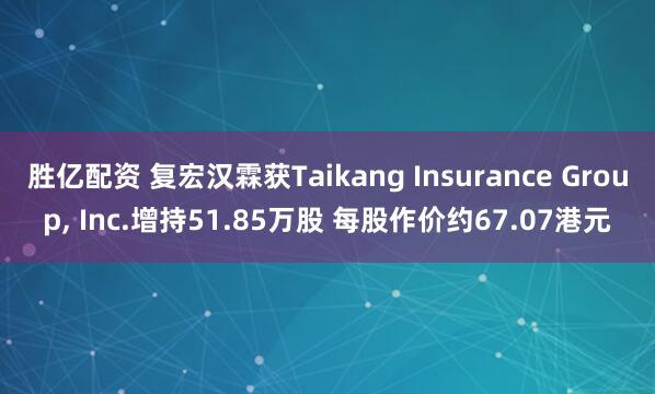胜亿配资 复宏汉霖获Taikang Insurance Group, Inc.增持51.85万股 每股作价约67.07港元