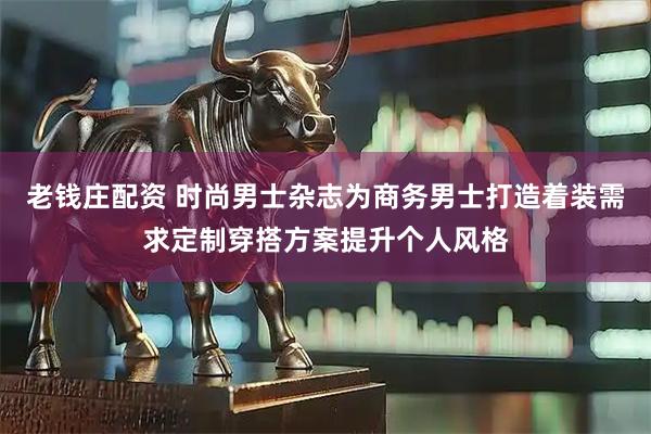 老钱庄配资 时尚男士杂志为商务男士打造着装需求定制穿搭方案提升个人风格