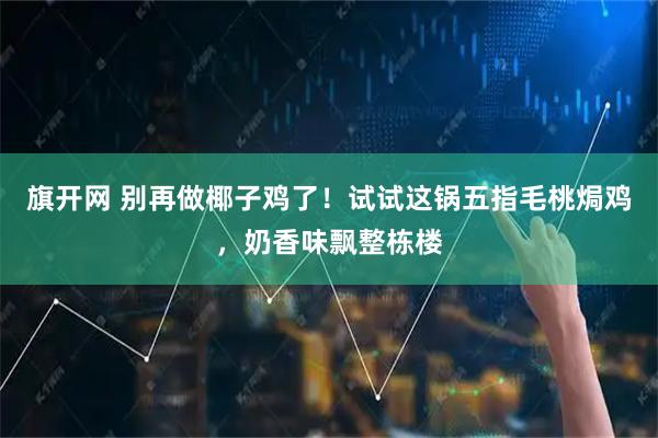 旗开网 别再做椰子鸡了！试试这锅五指毛桃焗鸡，奶香味飘整栋楼
